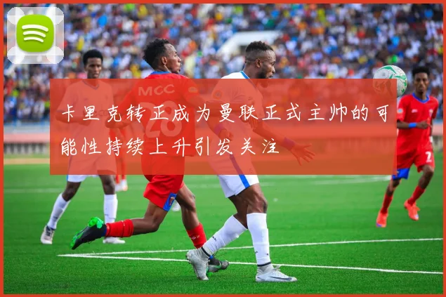 卡里克转正成为曼联正式主帅的可能性持续上升引发关注