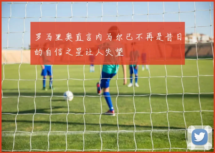 罗马里奥直言内马尔已不再是昔日的自信之星让人失望