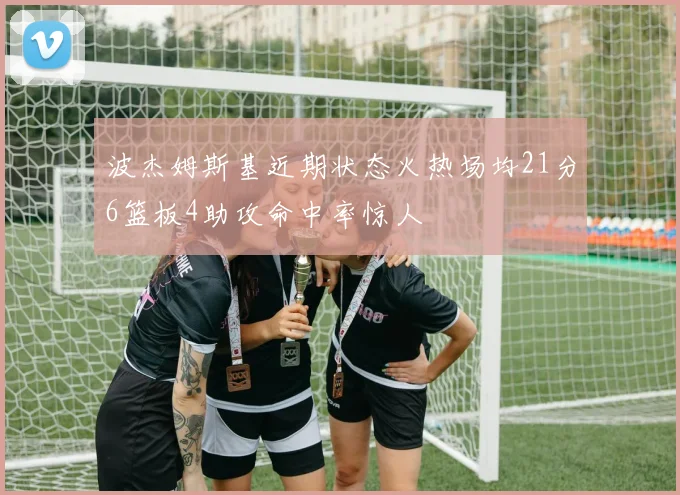波杰姆斯基近期状态火热场均21分6篮板4助攻命中率惊人