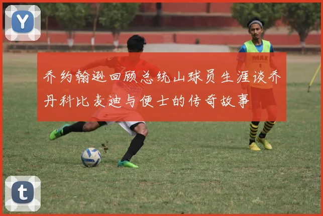 乔约翰逊回顾总统山球员生涯谈乔丹科比麦迪与便士的传奇故事
