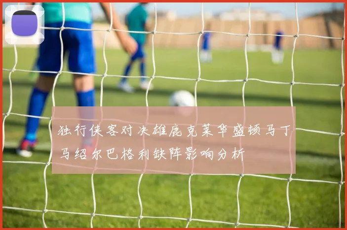 独行侠客对决雄鹿克莱华盛顿马丁马绍尔巴格利缺阵影响分析