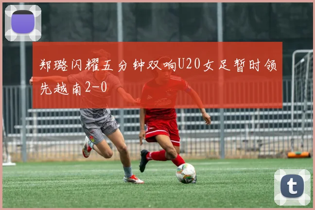 郑璐闪耀五分钟双响U20女足暂时领先越南2-0
