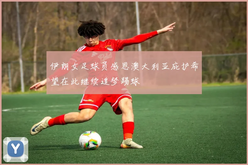 伊朗女足球员感恩澳大利亚庇护希望在此继续追梦踢球