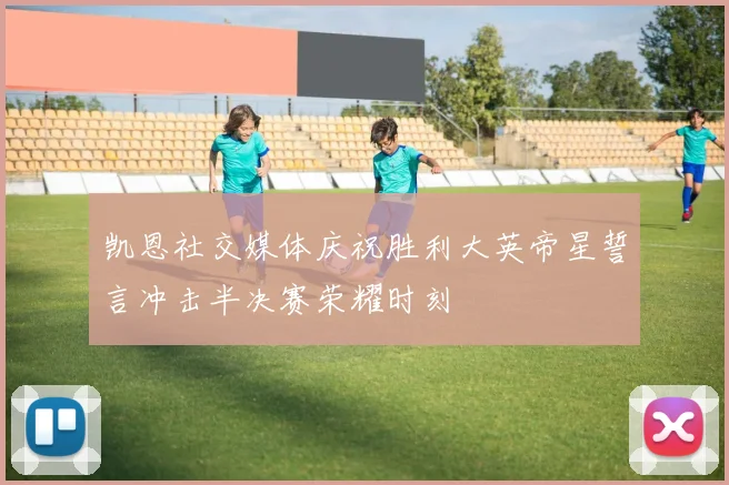 凯恩社交媒体庆祝胜利大英帝星誓言冲击半决赛荣耀时刻